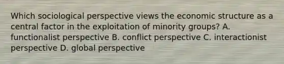 Which sociological perspective views the economic structure as a central factor in the exploitation of minority groups? A. functionalist perspective B. conflict perspective C. interactionist perspective D. global perspective