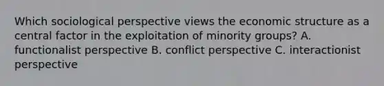 Which sociological perspective views the economic structure as a central factor in the exploitation of minority groups? A. functionalist perspective B. conflict perspective C. interactionist perspective