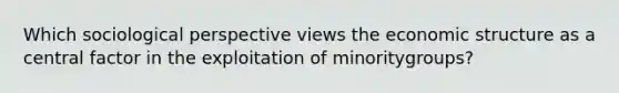 Which sociological perspective views the economic structure as a central factor in the exploitation of minoritygroups?