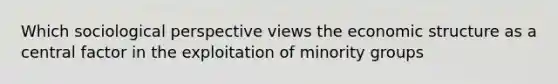 Which sociological perspective views the economic structure as a central factor in the exploitation of minority groups