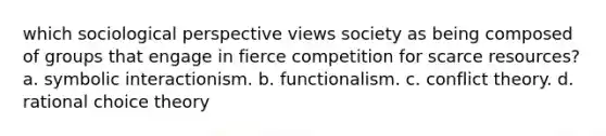 which sociological perspective views society as being composed of groups that engage in fierce competition for scarce resources? a. symbolic interactionism. b. functionalism. c. conflict theory. d. rational choice theory