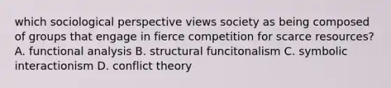 which sociological perspective views society as being composed of groups that engage in fierce competition for scarce resources? A. functional analysis B. structural funcitonalism C. symbolic interactionism D. conflict theory