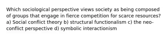 Which sociological perspective views society as being composed of groups that engage in fierce competition for scarce resources? a) Social conflict theory b) structural functionalism c) the neo-conflict perspective d) symbolic interactionism