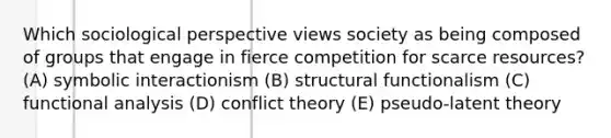 Which sociological perspective views society as being composed of groups that engage in fierce competition for scarce resources? (A) symbolic interactionism (B) structural functionalism (C) functional analysis (D) conflict theory (E) pseudo-latent theory