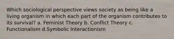 Which sociological perspective views society as being like a living organism in which each part of the organism contributes to its survival? a. Feminist Theory b. Conflict Theory c. Functionalism d.Symbolic Interactionism