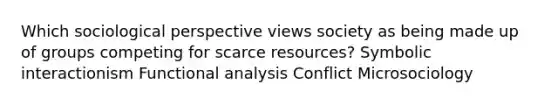 Which sociological perspective views society as being made up of groups competing for scarce resources? Symbolic interactionism Functional analysis Conflict Microsociology