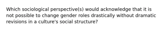 Which sociological perspective(s) would acknowledge that it is not possible to change gender roles drastically without dramatic revisions in a culture's social structure?