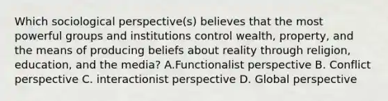 Which sociological perspective(s) believes that the most powerful groups and institutions control wealth, property, and the means of producing beliefs about reality through religion, education, and the media? A.Functionalist perspective B. Conflict perspective C. interactionist perspective D. Global perspective