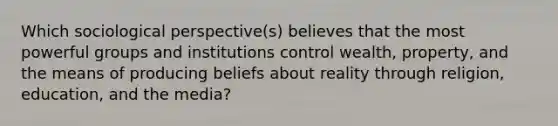 Which sociological perspective(s) believes that the most powerful groups and institutions control wealth, property, and the means of producing beliefs about reality through religion, education, and the media?