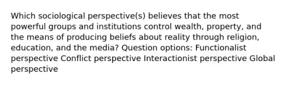 Which sociological perspective(s) believes that the most powerful groups and institutions control wealth, property, and the means of producing beliefs about reality through religion, education, and the media? Question options: Functionalist perspective Conflict perspective Interactionist perspective Global perspective