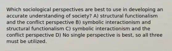 Which sociological perspectives are best to use in developing an accurate understanding of society? A) structural functionalism and the conflict perspective B) symbolic interactionism and structural functionalism C) symbolic interactionism and the conflict perspective D) No single perspective is best, so all three must be utilized.