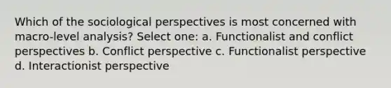 Which of the sociological perspectives is most concerned with macro-level analysis? Select one: a. Functionalist and conflict perspectives b. Conflict perspective c. Functionalist perspective d. Interactionist perspective