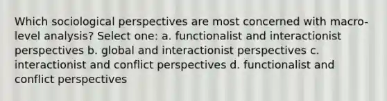 Which sociological perspectives are most concerned with macro-level analysis? Select one: a. functionalist and interactionist perspectives b. global and interactionist perspectives c. interactionist and conflict perspectives d. functionalist and conflict perspectives