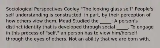 Sociological Perspectives Cooley "The looking glass self" People's self understanding is constructed, in part, by their perception of how others view them. Mead Studied the _____: A person's distinct identity that is developed through social _____. To engage in this process of "self," an person has to view him/herself through the eyes of others. Not an ability that we are born with.