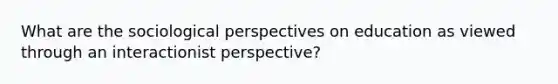 What are the sociological perspectives on education as viewed through an interactionist perspective?