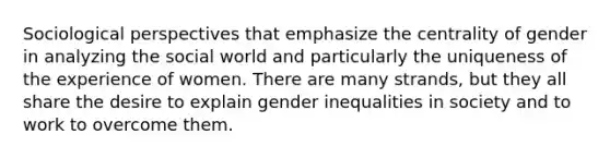 Sociological perspectives that emphasize the centrality of gender in analyzing the social world and particularly the uniqueness of the experience of women. There are many strands, but they all share the desire to explain gender inequalities in society and to work to overcome them.