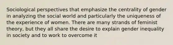 Sociological perspectives that emphasize the centrality of gender in analyzing the social world and particularly the uniqueness of the experience of women. There are many strands of feminist theory, but they all share the desire to explain gender inequality in society and to work to overcome it