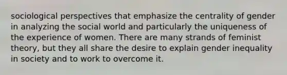 sociological perspectives that emphasize the centrality of gender in analyzing the social world and particularly the uniqueness of the experience of women. There are many strands of feminist theory, but they all share the desire to explain gender inequality in society and to work to overcome it.