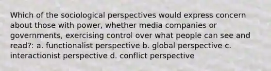 Which of the sociological perspectives would express concern about those with power, whether media companies or governments, exercising control over what people can see and read?: a. functionalist perspective b. global perspective c. interactionist perspective d. conflict perspective