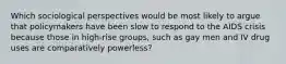 Which sociological perspectives would be most likely to argue that policymakers have been slow to respond to the AIDS crisis because those in high-rise groups, such as gay men and IV drug uses are comparatively powerless?