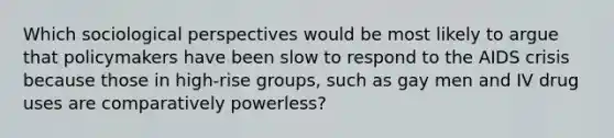 Which sociological perspectives would be most likely to argue that policymakers have been slow to respond to the AIDS crisis because those in high-rise groups, such as gay men and IV drug uses are comparatively powerless?