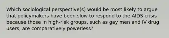 Which sociological perspective(s) would be most likely to argue that policymakers have been slow to respond to the AIDS crisis because those in high-risk groups, such as gay men and IV drug users, are comparatively powerless?