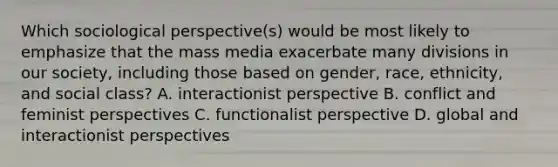 Which sociological perspective(s) would be most likely to emphasize that the mass media exacerbate many divisions in our society, including those based on gender, race, ethnicity, and social class? A. interactionist perspective B. conflict and feminist perspectives C. functionalist perspective D. global and interactionist perspectives