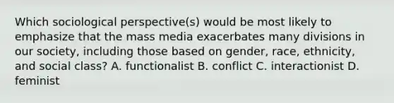 Which sociological perspective(s) would be most likely to emphasize that the mass media exacerbates many divisions in our society, including those based on gender, race, ethnicity, and social class? A. functionalist B. conflict C. interactionist D. feminist