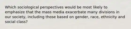 Which sociological perspectives would be most likely to emphasize that the mass media exacerbate many divisions in our society, including those based on gender, race, ethnicity and social class?