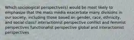 Which sociological perspective(s) would be most likely to emphasize that the mass media exacerbate many divisions in our society, including those based on gender, race, ethnicity, and social class? interactionist perspective conflict and feminist perspectives functionalist perspective global and interactionist perspectives