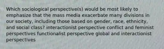 Which sociological perspective(s) would be most likely to emphasize that the mass media exacerbate many divisions in our society, including those based on gender, race, ethnicity, and social class? interactionist perspective conflict and feminist perspectives functionalist perspective global and interactionist perspectives