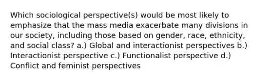 Which sociological perspective(s) would be most likely to emphasize that the mass media exacerbate many divisions in our society, including those based on gender, race, ethnicity, and social class? a.) Global and interactionist perspectives b.) Interactionist perspective c.) Functionalist perspective d.) Conflict and feminist perspectives