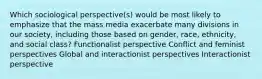 Which sociological perspective(s) would be most likely to emphasize that the mass media exacerbate many divisions in our society, including those based on gender, race, ethnicity, and social class? Functionalist perspective Conflict and feminist perspectives Global and interactionist perspectives Interactionist perspective