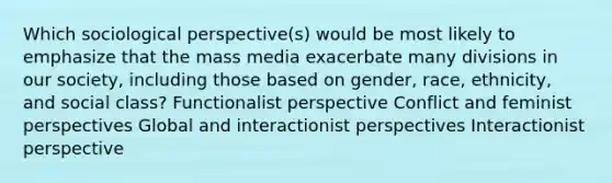 Which sociological perspective(s) would be most likely to emphasize that the mass media exacerbate many divisions in our society, including those based on gender, race, ethnicity, and social class? Functionalist perspective Conflict and feminist perspectives Global and interactionist perspectives Interactionist perspective