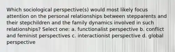 Which sociological perspective(s) would most likely focus attention on the personal relationships between stepparents and their stepchildren and the family dynamics involved in such relationships? Select one: a. functionalist perspective b. conflict and feminist perspectives c. interactionist perspective d. global perspective