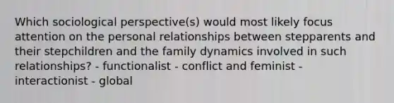 Which sociological perspective(s) would most likely focus attention on the personal relationships between stepparents and their stepchildren and the family dynamics involved in such relationships? - functionalist - conflict and feminist - interactionist - global