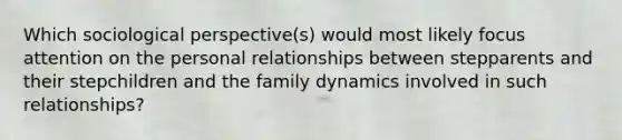 Which sociological perspective(s) would most likely focus attention on the personal relationships between stepparents and their stepchildren and the family dynamics involved in such relationships?