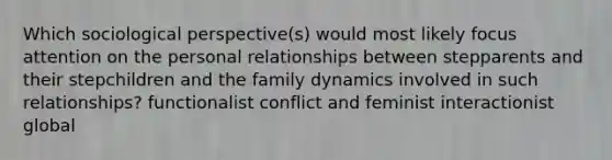 Which sociological perspective(s) would most likely focus attention on the personal relationships between stepparents and their stepchildren and the family dynamics involved in such relationships? functionalist conflict and feminist interactionist global