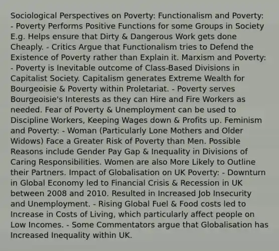 Sociological Perspectives on Poverty: Functionalism and Poverty: - Poverty Performs Positive Functions for some Groups in Society E.g. Helps ensure that Dirty & Dangerous Work gets done Cheaply. - Critics Argue that Functionalism tries to Defend the Existence of Poverty rather than Explain it. Marxism and Poverty: - Poverty is Inevitable outcome of Class-Based Divisions in Capitalist Society. Capitalism generates Extreme Wealth for Bourgeoisie & Poverty within Proletariat. - Poverty serves Bourgeoisie's Interests as they can Hire and Fire Workers as needed. Fear of Poverty & Unemployment can be used to Discipline Workers, Keeping Wages down & Profits up. Feminism and Poverty: - Woman (Particularly Lone Mothers and Older Widows) Face a Greater Risk of Poverty than Men. Possible Reasons include Gender Pay Gap & Inequality in Divisions of Caring Responsibilities. Women are also More Likely to Outline their Partners. Impact of Globalisation on UK Poverty: - Downturn in Global Economy led to Financial Crisis & Recession in UK between 2008 and 2010. Resulted in Increased Job Insecurity and Unemployment. - Rising Global Fuel & Food costs led to Increase in Costs of Living, which particularly affect people on Low Incomes. - Some Commentators argue that Globalisation has Increased Inequality within UK.