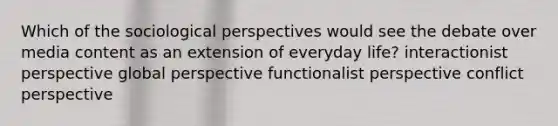 Which of the sociological perspectives would see the debate over media content as an extension of everyday life? interactionist perspective global perspective functionalist perspective conflict perspective