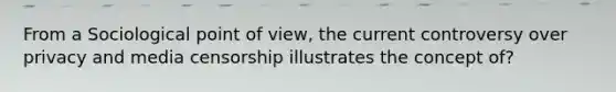 From a Sociological point of view, the current controversy over privacy and media censorship illustrates the concept of?