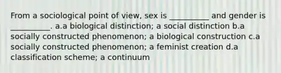 From a sociological point of view, sex is __________ and gender is __________. a.a biological distinction; a social distinction b.a socially constructed phenomenon; a biological construction c.a socially constructed phenomenon; a feminist creation d.a classification scheme; a continuum