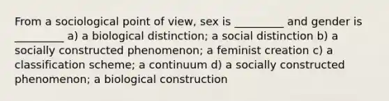 From a sociological point of view, sex is _________ and gender is _________ a) a biological distinction; a social distinction b) a socially constructed phenomenon; a feminist creation c) a classification scheme; a continuum d) a socially constructed phenomenon; a biological construction