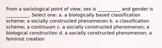 From a sociological point of view, sex is __________ and gender is __________. Select one: a. a biologically based classification scheme; a socially constructed phenomenon b. a classification scheme; a continuum c. a socially constructed phenomenon; a biological construction d. a socially constructed phenomenon; a feminist creation