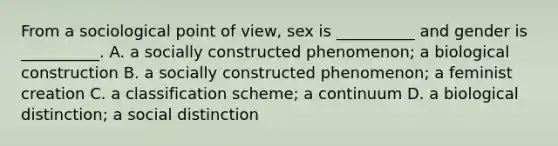 From a sociological point of view, sex is __________ and gender is __________. A. a socially constructed phenomenon; a biological construction B. a socially constructed phenomenon; a feminist creation C. a classification scheme; a continuum D. a biological distinction; a social distinction