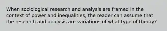 When sociological research and analysis are framed in the context of power and inequalities, the reader can assume that the research and analysis are variations of what type of theory?