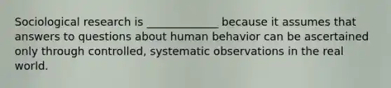 Sociological research is _____________ because it assumes that answers to questions about human behavior can be ascertained only through controlled, systematic observations in the real world.