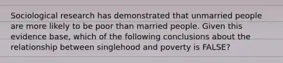 Sociological research has demonstrated that unmarried people are more likely to be poor than married people. Given this evidence base, which of the following conclusions about the relationship between singlehood and poverty is FALSE?