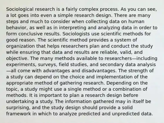 Sociological research is a fairly complex process. As you can see, a lot goes into even a simple research design. There are many steps and much to consider when collecting data on human behavior, as well as in interpreting and analyzing data in order to form conclusive results. Sociologists use scientific methods for good reason. The scientific method provides a system of organization that helps researchers plan and conduct the study while ensuring that data and results are reliable, valid, and objective. The many methods available to researchers—including experiments, surveys, field studies, and secondary data analysis—all come with advantages and disadvantages. The strength of a study can depend on the choice and implementation of the appropriate method of gathering research. Depending on the topic, a study might use a single method or a combination of methods. It is important to plan a research design before undertaking a study. The information gathered may in itself be surprising, and the study design should provide a solid framework in which to analyze predicted and unpredicted data.