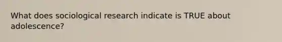 What does sociological research indicate is TRUE about adolescence?